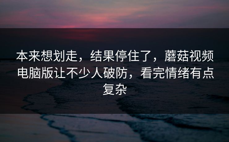 本来想划走，结果停住了，蘑菇视频电脑版让不少人破防，看完情绪有点复杂