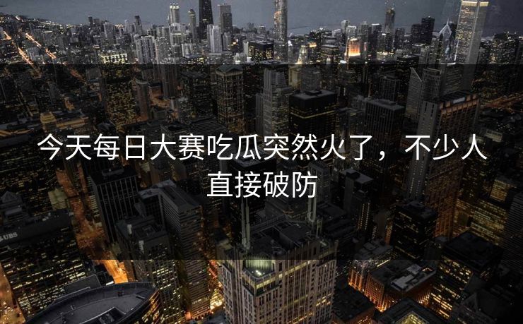 今天每日大赛吃瓜突然火了，不少人直接破防