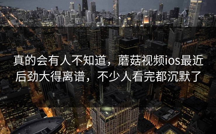 真的会有人不知道，蘑菇视频ios最近后劲大得离谱，不少人看完都沉默了