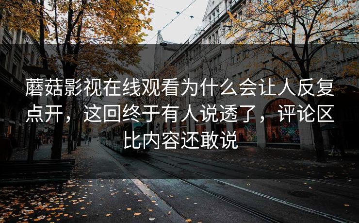 蘑菇影视在线观看为什么会让人反复点开，这回终于有人说透了，评论区比内容还敢说