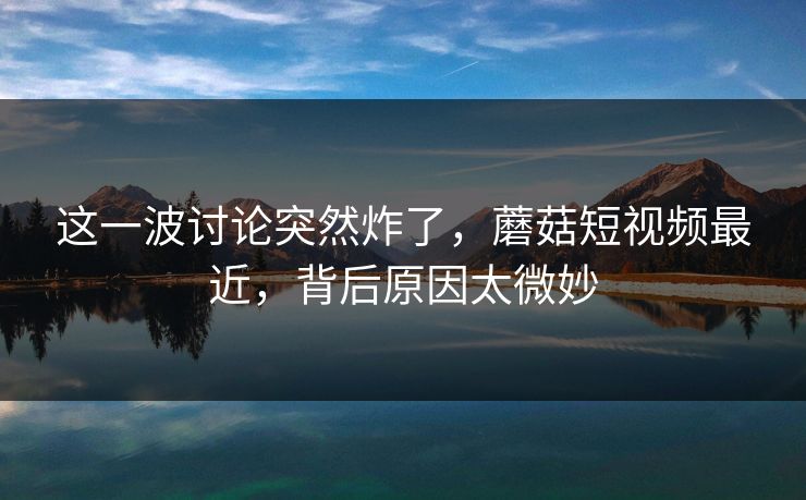 这一波讨论突然炸了，蘑菇短视频最近，背后原因太微妙