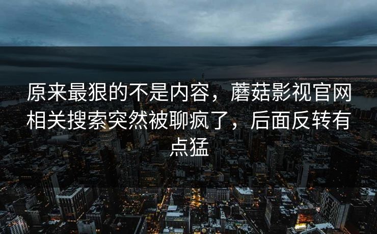 原来最狠的不是内容，蘑菇影视官网相关搜索突然被聊疯了，后面反转有点猛