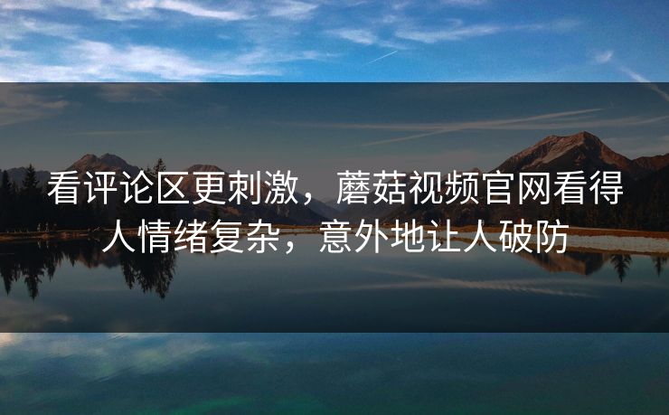 看评论区更刺激，蘑菇视频官网看得人情绪复杂，意外地让人破防