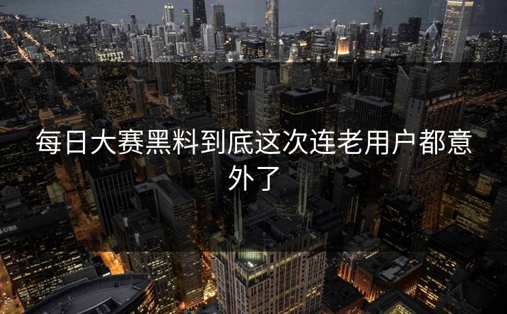 每日大赛黑料到底这次连老用户都意外了