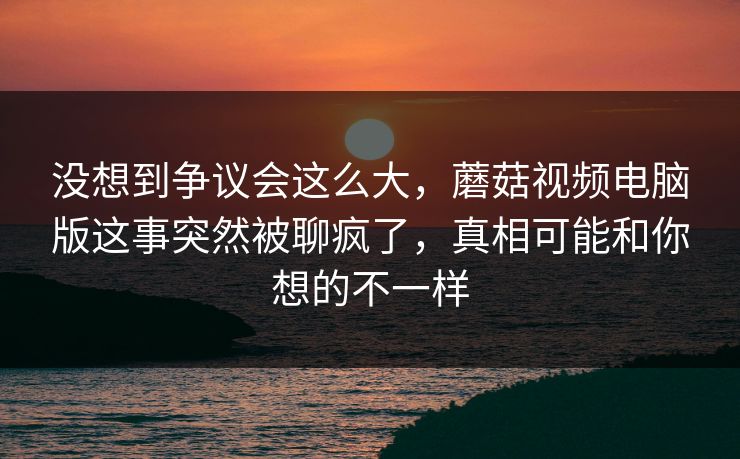 没想到争议会这么大，蘑菇视频电脑版这事突然被聊疯了，真相可能和你想的不一样