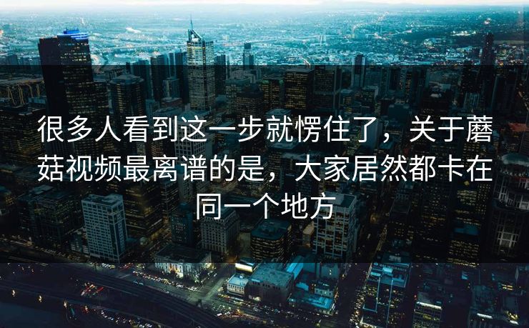 很多人看到这一步就愣住了，关于蘑菇视频最离谱的是，大家居然都卡在同一个地方