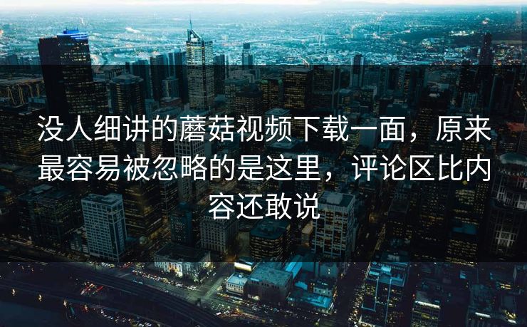 没人细讲的蘑菇视频下载一面，原来最容易被忽略的是这里，评论区比内容还敢说