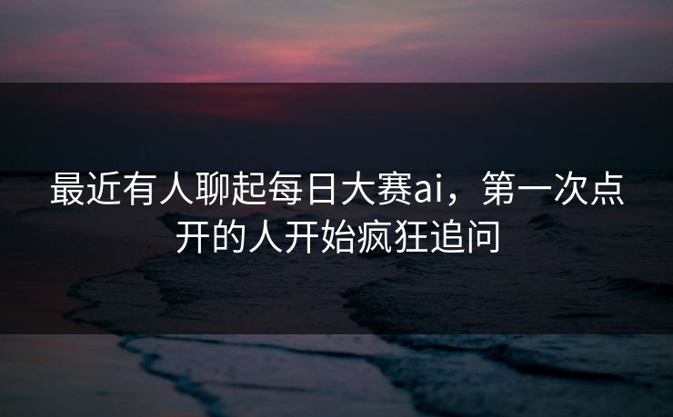 最近有人聊起每日大赛ai，第一次点开的人开始疯狂追问