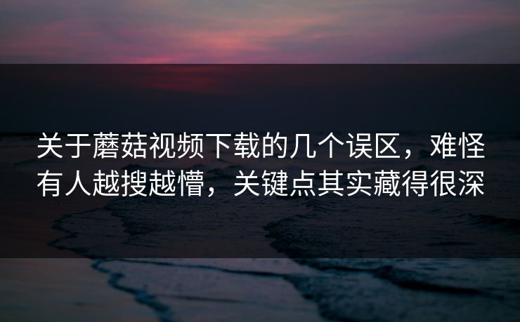 关于蘑菇视频下载的几个误区，难怪有人越搜越懵，关键点其实藏得很深