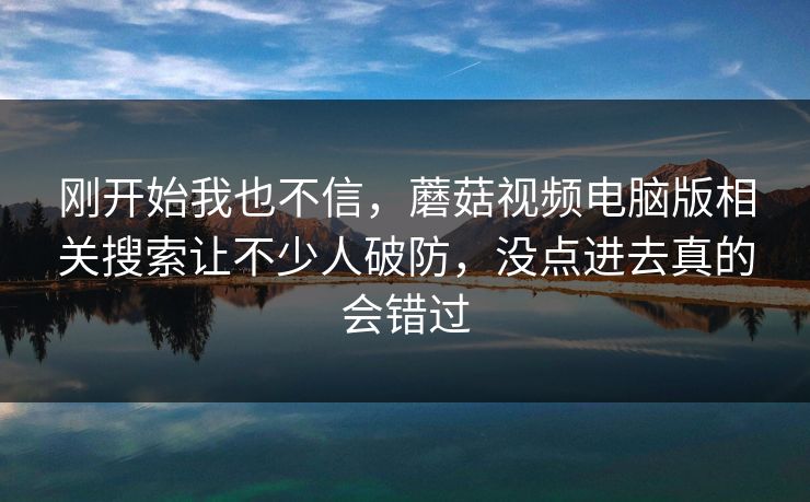 刚开始我也不信，蘑菇视频电脑版相关搜索让不少人破防，没点进去真的会错过