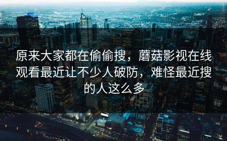 原来大家都在偷偷搜，蘑菇影视在线观看最近让不少人破防，难怪最近搜的人这么多