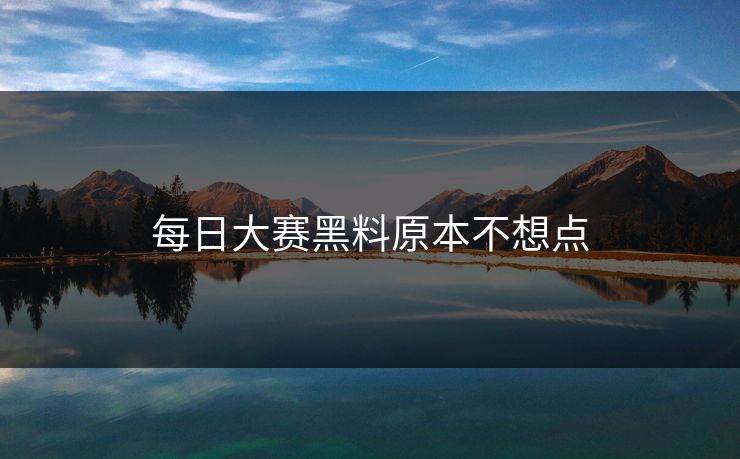 每日大赛黑料原本不想点