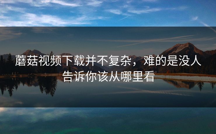 蘑菇视频下载并不复杂，难的是没人告诉你该从哪里看