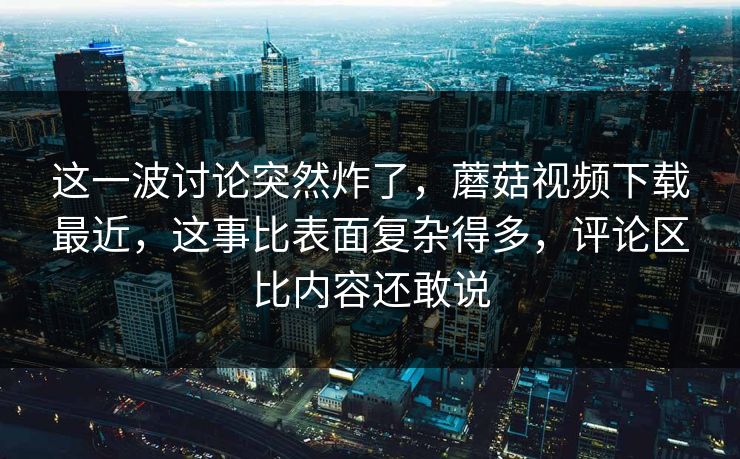 这一波讨论突然炸了，蘑菇视频下载最近，这事比表面复杂得多，评论区比内容还敢说