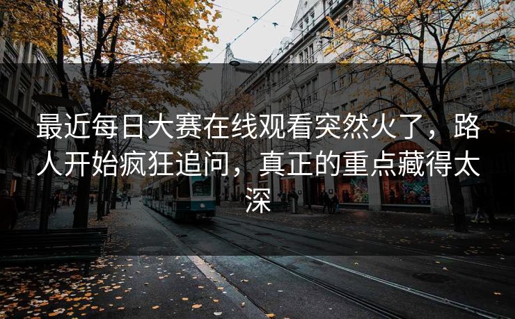 最近每日大赛在线观看突然火了，路人开始疯狂追问，真正的重点藏得太深