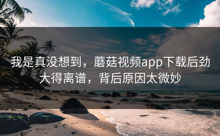 我是真没想到，蘑菇视频app下载后劲大得离谱，背后原因太微妙