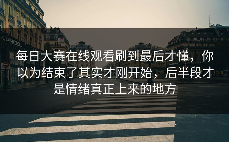 每日大赛在线观看刷到最后才懂，你以为结束了其实才刚开始，后半段才是情绪真正上来的地方