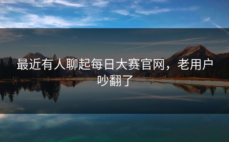 最近有人聊起每日大赛官网，老用户吵翻了