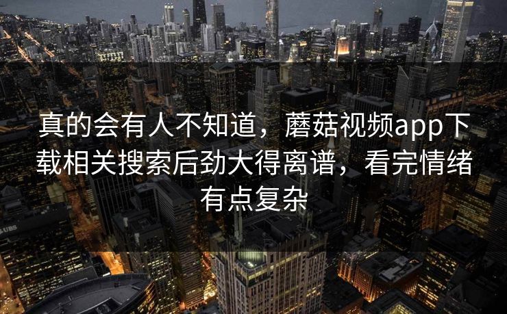 真的会有人不知道，蘑菇视频app下载相关搜索后劲大得离谱，看完情绪有点复杂