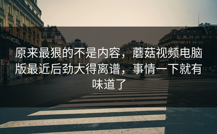 原来最狠的不是内容，蘑菇视频电脑版最近后劲大得离谱，事情一下就有味道了