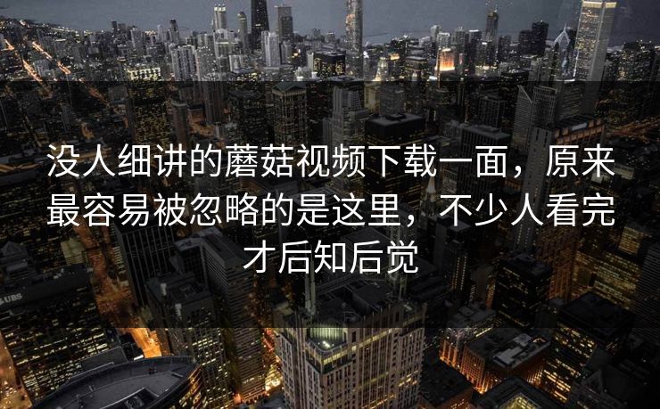 没人细讲的蘑菇视频下载一面，原来最容易被忽略的是这里，不少人看完才后知后觉