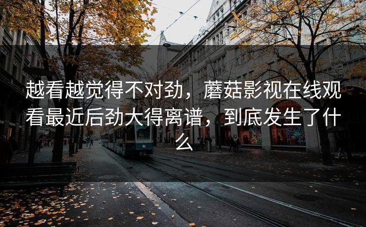 越看越觉得不对劲，蘑菇影视在线观看最近后劲大得离谱，到底发生了什么