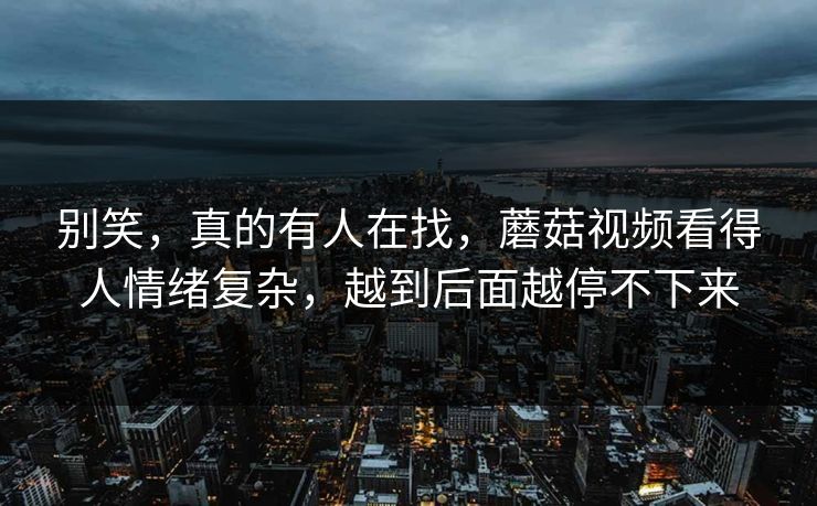 别笑，真的有人在找，蘑菇视频看得人情绪复杂，越到后面越停不下来