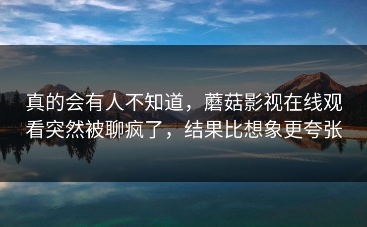 真的会有人不知道，蘑菇影视在线观看突然被聊疯了，结果比想象更夸张