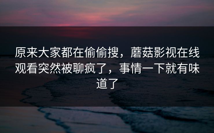 原来大家都在偷偷搜，蘑菇影视在线观看突然被聊疯了，事情一下就有味道了