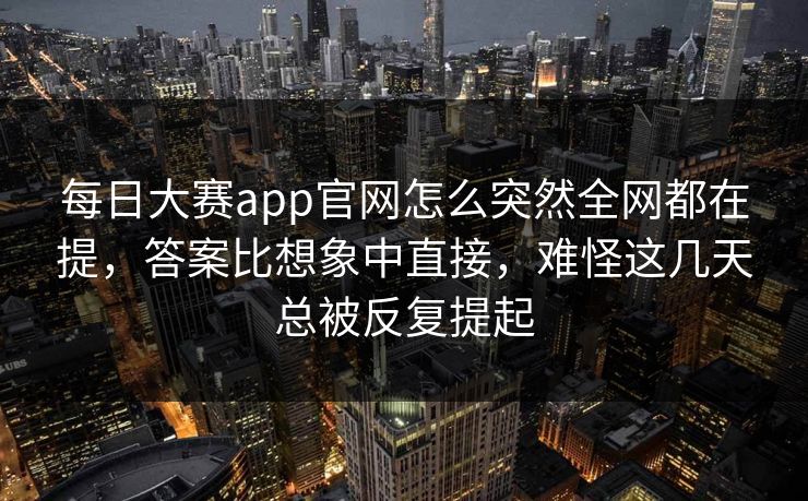 每日大赛app官网怎么突然全网都在提，答案比想象中直接，难怪这几天总被反复提起
