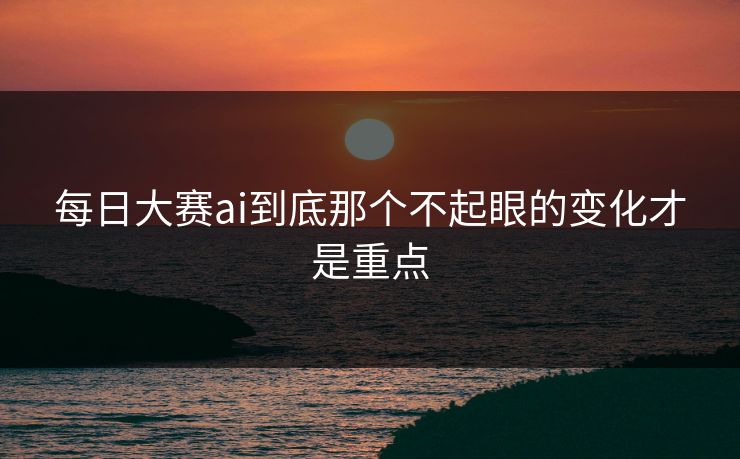 每日大赛ai到底那个不起眼的变化才是重点