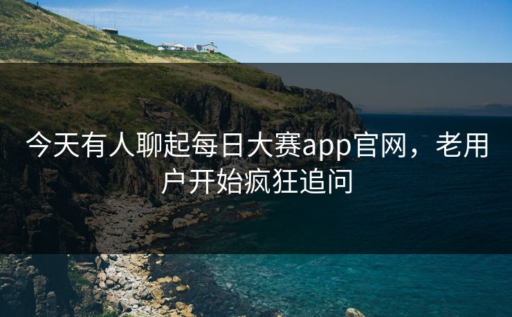 今天有人聊起每日大赛app官网，老用户开始疯狂追问