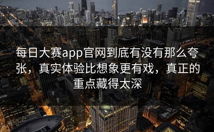 每日大赛app官网到底有没有那么夸张，真实体验比想象更有戏，真正的重点藏得太深