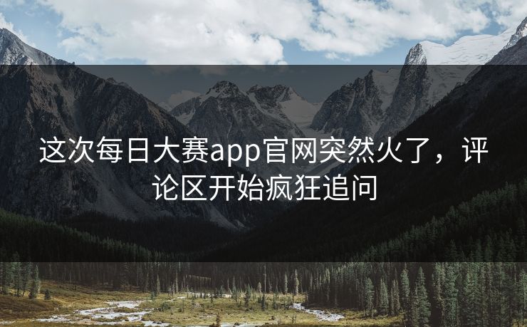 这次每日大赛app官网突然火了，评论区开始疯狂追问