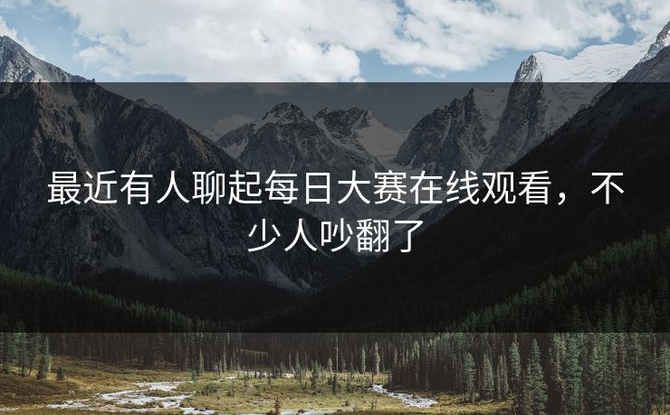 最近有人聊起每日大赛在线观看，不少人吵翻了