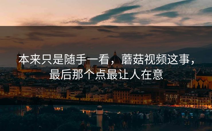 本来只是随手一看，蘑菇视频这事，最后那个点最让人在意