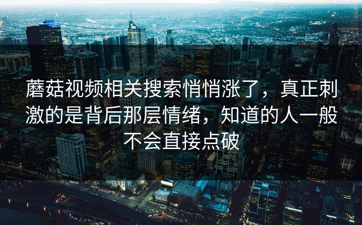 蘑菇视频相关搜索悄悄涨了，真正刺激的是背后那层情绪，知道的人一般不会直接点破