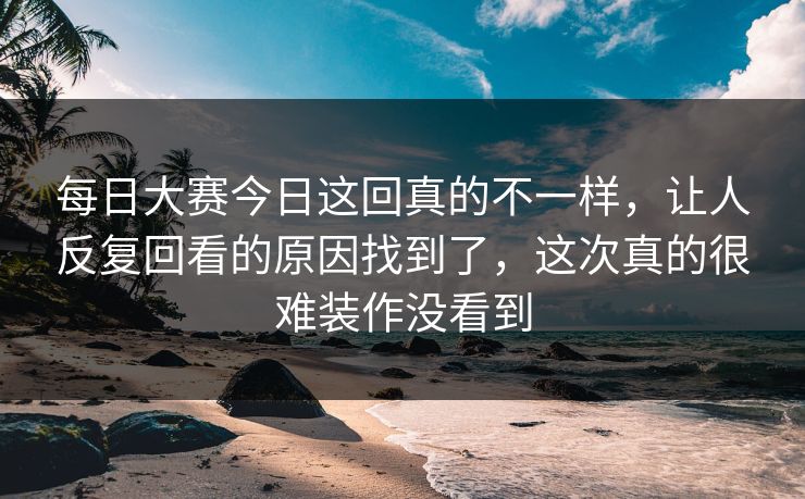 每日大赛今日这回真的不一样，让人反复回看的原因找到了，这次真的很难装作没看到