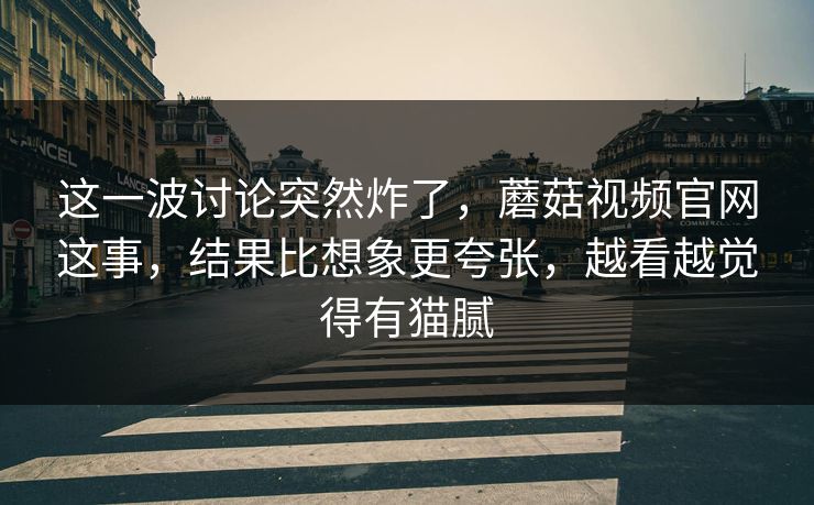 这一波讨论突然炸了，蘑菇视频官网这事，结果比想象更夸张，越看越觉得有猫腻