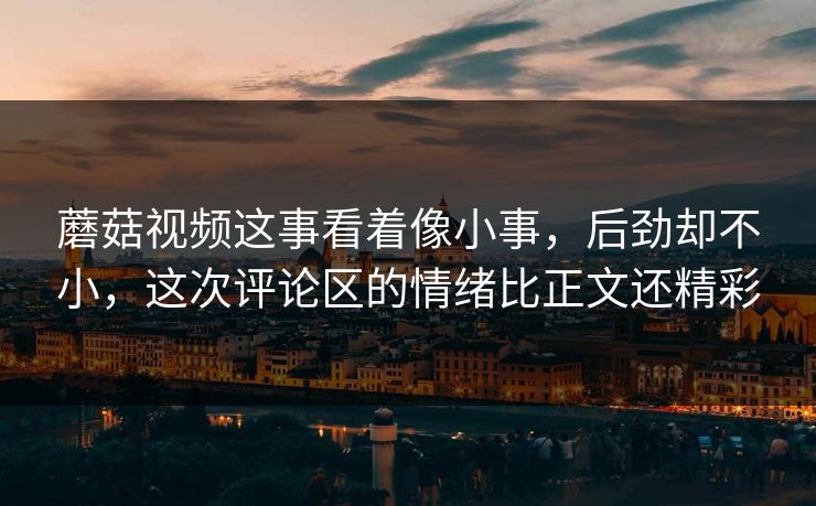 蘑菇视频这事看着像小事，后劲却不小，这次评论区的情绪比正文还精彩