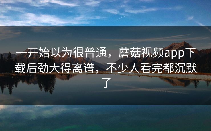一开始以为很普通，蘑菇视频app下载后劲大得离谱，不少人看完都沉默了