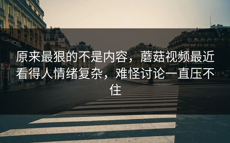 原来最狠的不是内容，蘑菇视频最近看得人情绪复杂，难怪讨论一直压不住