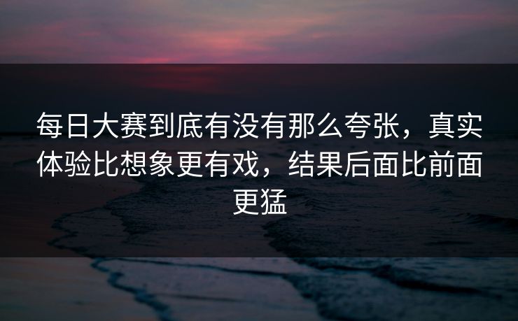 每日大赛到底有没有那么夸张，真实体验比想象更有戏，结果后面比前面更猛