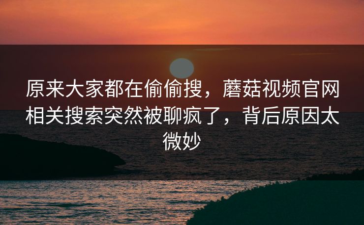 原来大家都在偷偷搜，蘑菇视频官网相关搜索突然被聊疯了，背后原因太微妙