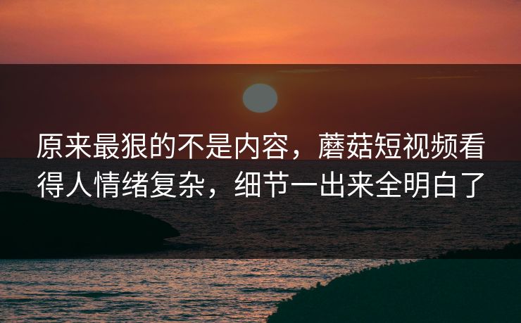 原来最狠的不是内容，蘑菇短视频看得人情绪复杂，细节一出来全明白了