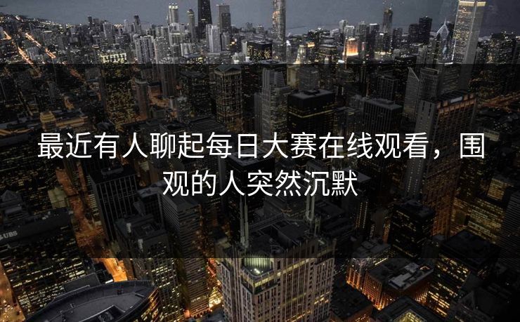 最近有人聊起每日大赛在线观看，围观的人突然沉默