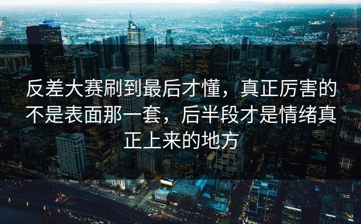 反差大赛刷到最后才懂，真正厉害的不是表面那一套，后半段才是情绪真正上来的地方