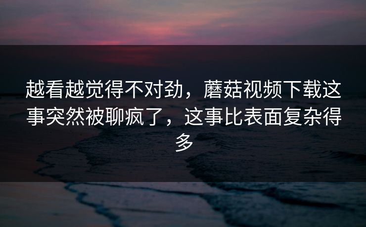 越看越觉得不对劲，蘑菇视频下载这事突然被聊疯了，这事比表面复杂得多