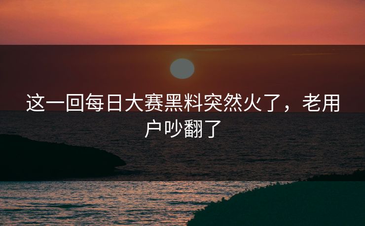这一回每日大赛黑料突然火了，老用户吵翻了