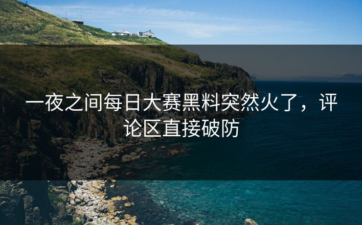 一夜之间每日大赛黑料突然火了，评论区直接破防